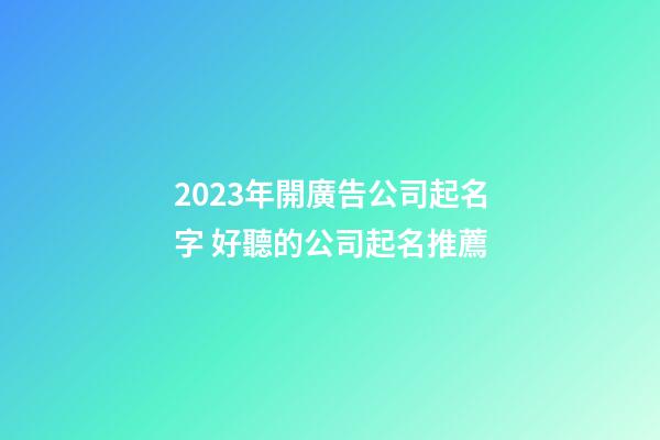 2023年開廣告公司起名字 好聽的公司起名推薦
